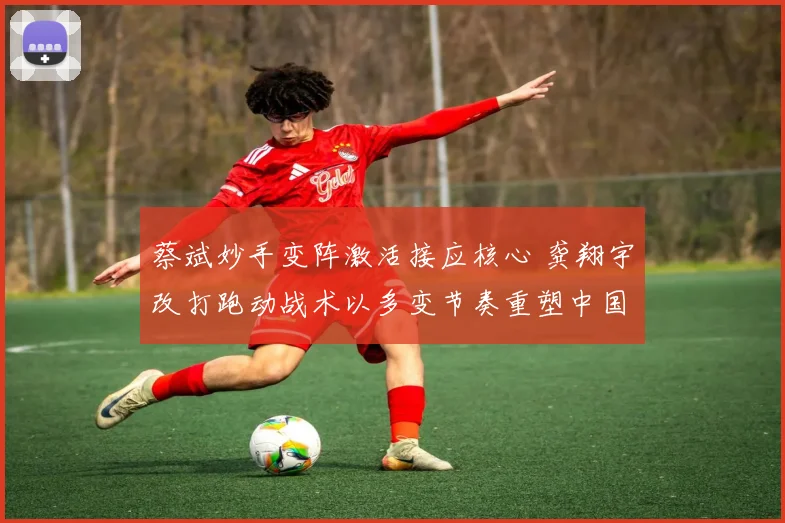 蔡斌妙手变阵激活接应核心 龚翔宇改打跑动战术以多变节奏重塑中国女排进攻体系