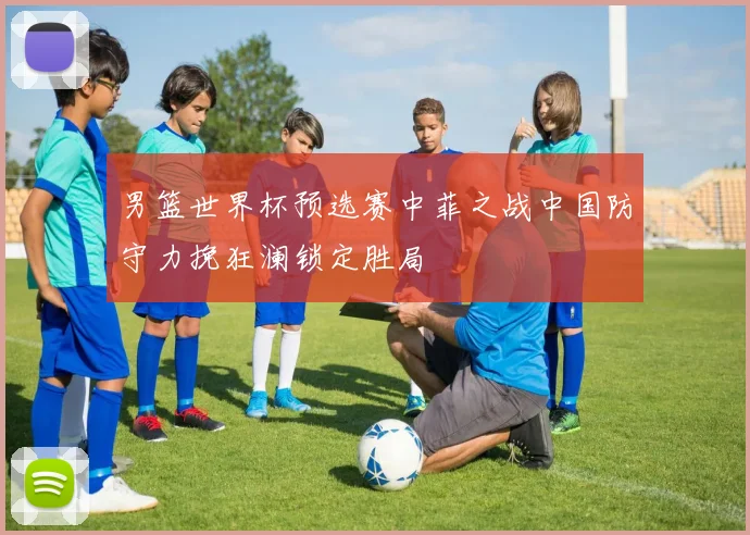男篮世界杯预选赛中菲之战中国防守力挽狂澜锁定胜局