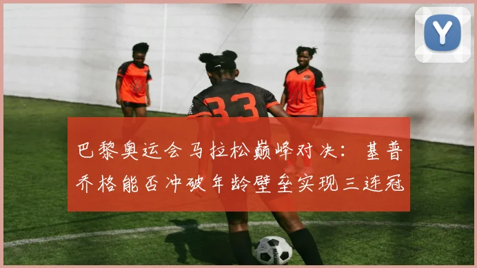 巴黎奥运会马拉松巅峰对决：基普乔格能否冲破年龄壁垒实现三连冠伟业