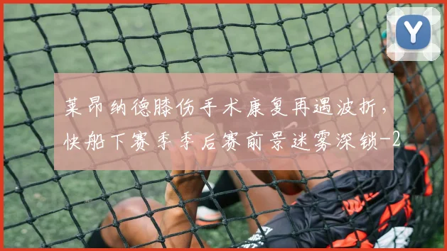 莱昂纳德膝伤手术康复再遇波折,快船下赛季季后赛前景迷雾深锁