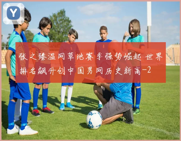 张之臻温网草地赛季强势崛起 世界排名飙升创中国男网历史新高