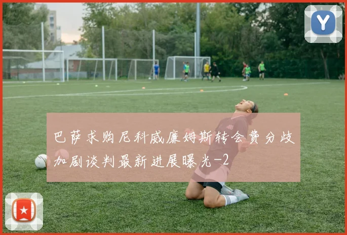 巴萨求购尼科威廉姆斯转会费分歧加剧谈判最新进展曝光
