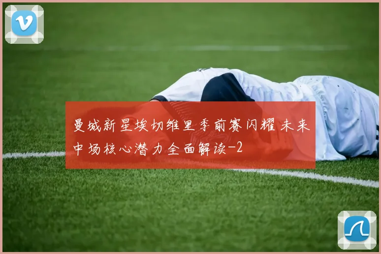 曼城新星埃切维里季前赛闪耀 未来中场核心潜力全面解读