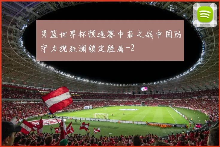 男篮世界杯预选赛中菲之战中国防守力挽狂澜锁定胜局