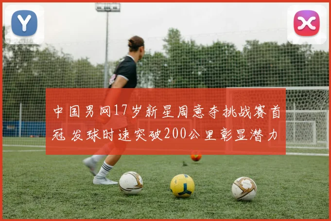 中国男网17岁新星周意夺挑战赛首冠 发球时速突破200公里彰显潜力