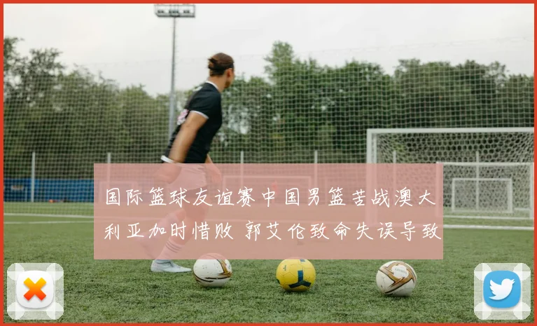 国际篮球友谊赛中国男篮苦战澳大利亚加时惜败 郭艾伦致命失误导致输球引全网争议