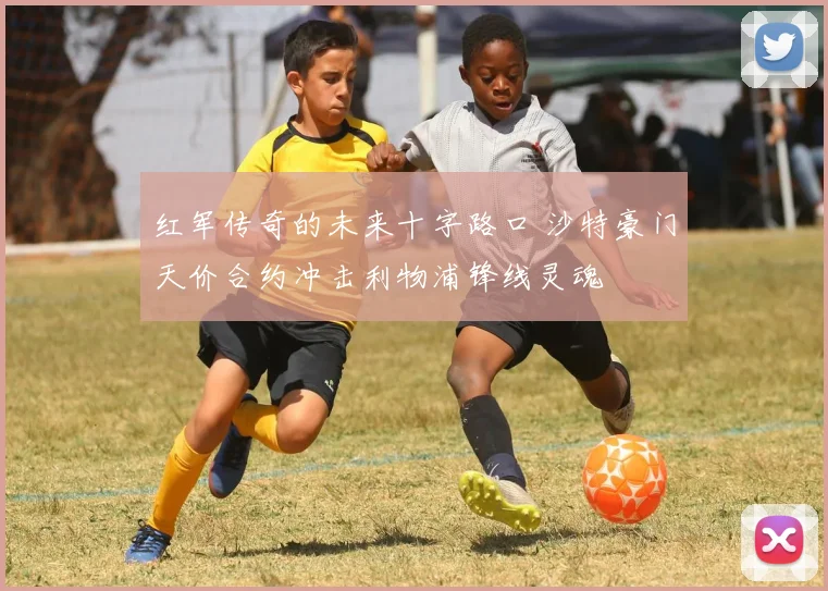 红军传奇的未来十字路口 沙特豪门天价合约冲击利物浦锋线灵魂