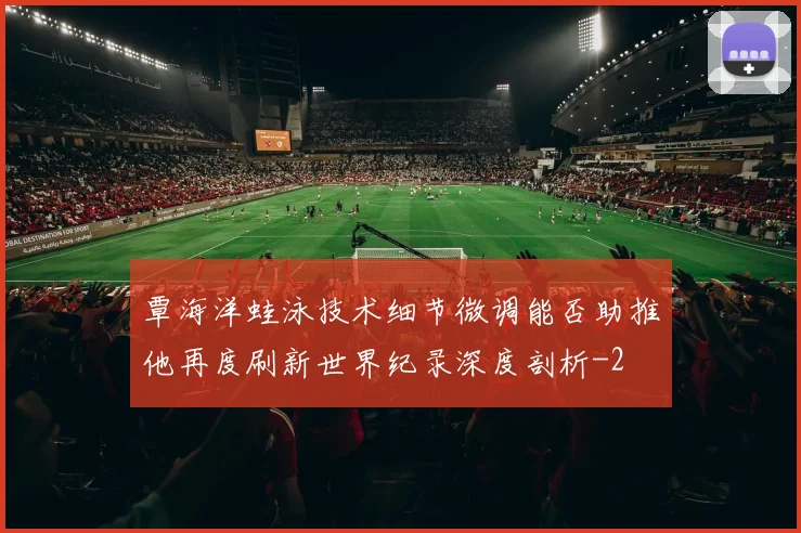覃海洋蛙泳技术细节微调能否助推他再度刷新世界纪录深度剖析