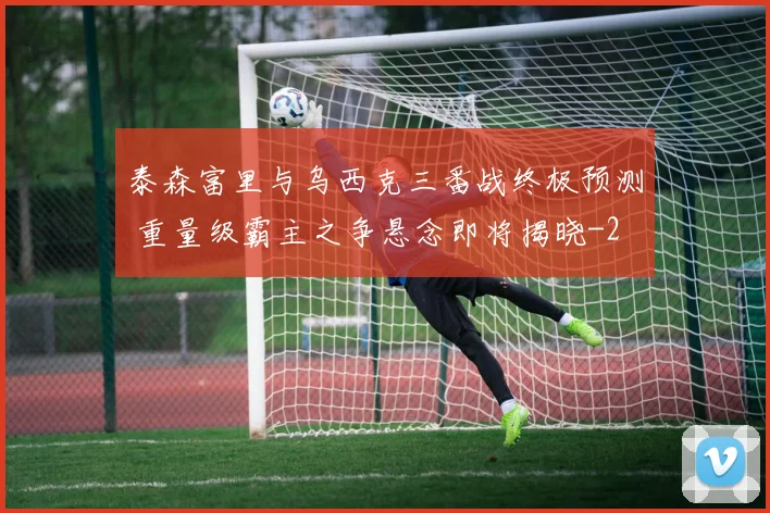 泰森富里与乌西克三番战终极预测 重量级霸主之争悬念即将揭晓