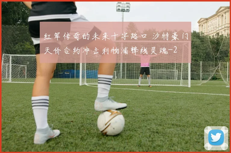 红军传奇的未来十字路口 沙特豪门天价合约冲击利物浦锋线灵魂