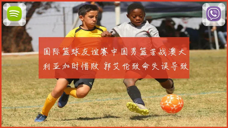 国际篮球友谊赛中国男篮苦战澳大利亚加时惜败 郭艾伦致命失误导致输球引全网争议