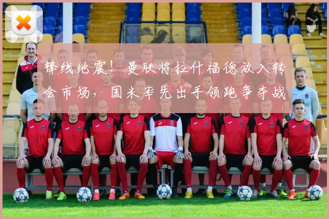 锋线地震!曼联将拉什福德放入转会市场,国米率先出手领跑争夺战