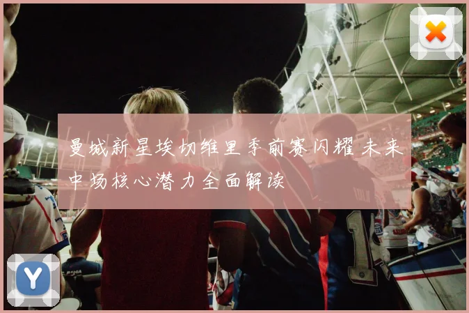 曼城新星埃切维里季前赛闪耀 未来中场核心潜力全面解读