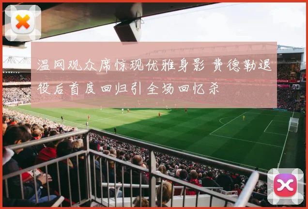 温网观众席惊现优雅身影 费德勒退役后首度回归引全场回忆杀