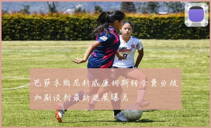 巴萨求购尼科威廉姆斯转会费分歧加剧谈判最新进展曝光